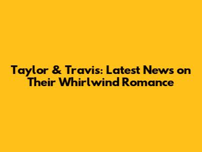 Taylor & Travis: Latest News on Their Whirlwind Romance