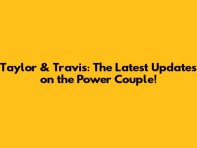 Taylor & Travis: The Latest Updates on the Power Couple!
