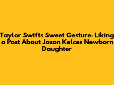 Taylor Swift's Sweet Gesture: Liking a Post About Jason Kelce's Newborn Daughter