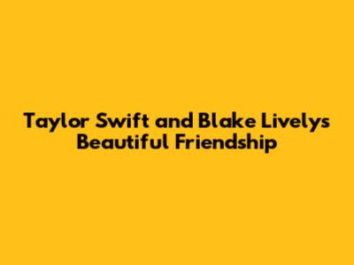 Taylor Swift and Blake Lively's Beautiful Friendship