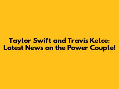 Taylor Swift and Travis Kelce: Latest News on the Power Couple!