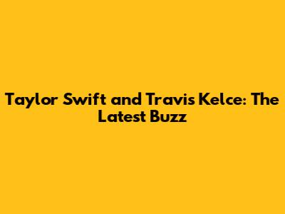 Taylor Swift and Travis Kelce: The Latest Buzz