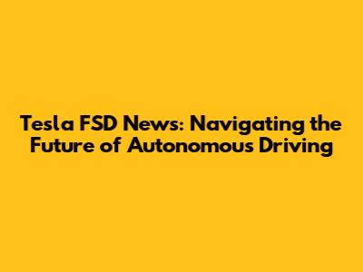 Tesla FSD News: Navigating the Future of Autonomous Driving