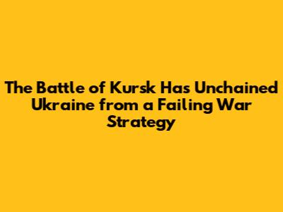 The Battle of Kursk Has Unchained Ukraine from a Failing War Strategy