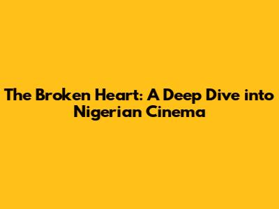 The Broken Heart: A Deep Dive into Nigerian Cinema