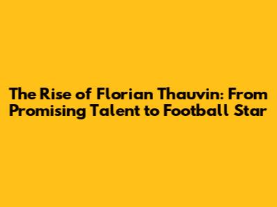 The Rise of Florian Thauvin: From Promising Talent to Football Star