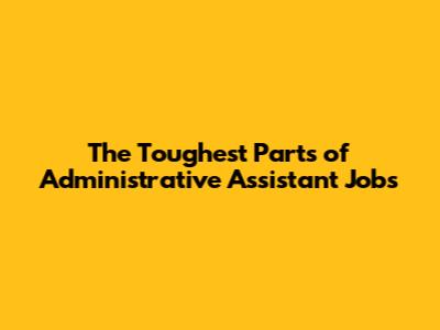 The Toughest Parts of Administrative Assistant Jobs