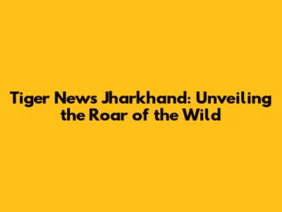 Tiger News Jharkhand: Unveiling the Roar of the Wild