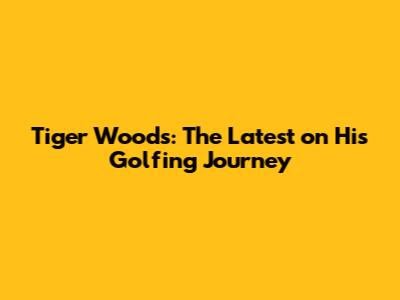 Tiger Woods: The Latest on His Golfing Journey