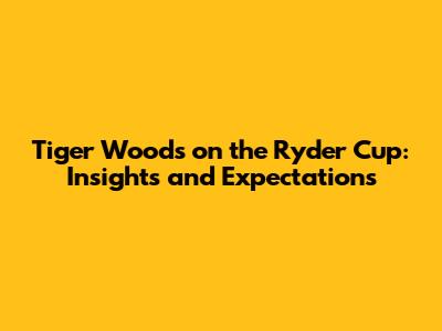 Tiger Woods on the Ryder Cup: Insights and Expectations