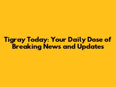 Tigray Today: Your Daily Dose of Breaking News and Updates