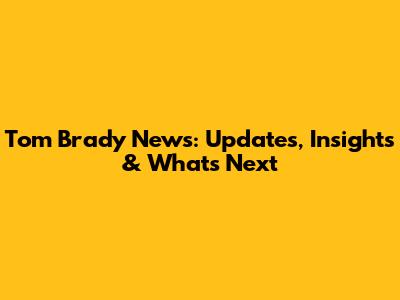 Tom Brady News: Updates, Insights & What's Next