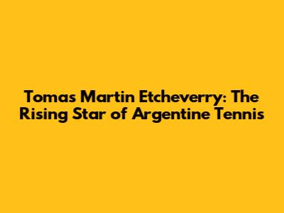 Tomas Martin Etcheverry: The Rising Star of Argentine Tennis