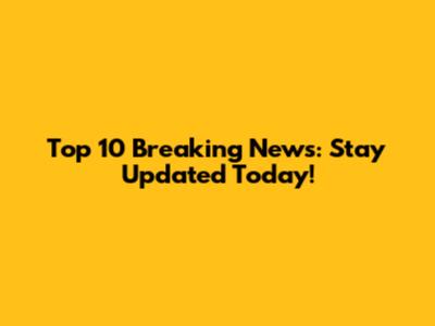Top 10 Breaking News: Stay Updated Today!