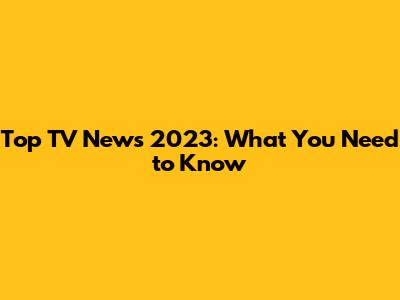 Top TV News 2023: What You Need to Know