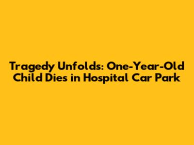Tragedy Unfolds: One-Year-Old Child Dies in Hospital Car Park