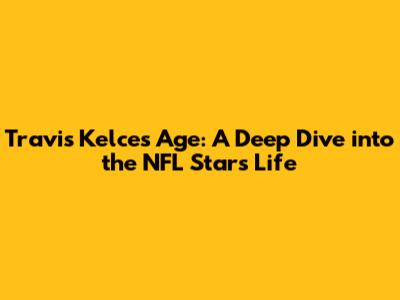 Travis Kelce's Age: A Deep Dive into the NFL Star's Life