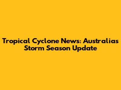 Tropical Cyclone News: Australia's Storm Season Update