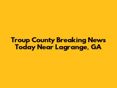 Troup County Breaking News Today Near Lagrange, GA