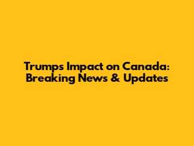 Trump's Impact on Canada: Breaking News & Updates
