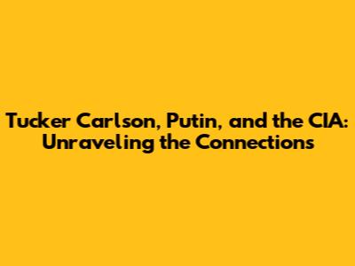 Tucker Carlson, Putin, and the CIA: Unraveling the Connections