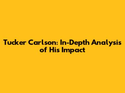 Tucker Carlson: In-Depth Analysis of His Impact