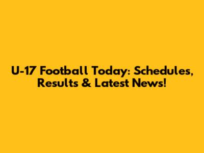 U-17 Football Today: Schedules, Results & Latest News!