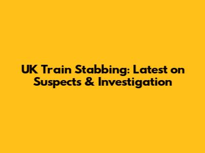 UK Train Stabbing: Latest on Suspects & Investigation