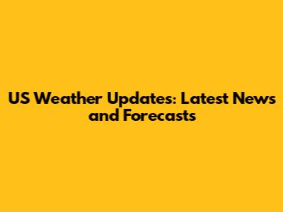 US Weather Updates: Latest News and Forecasts
