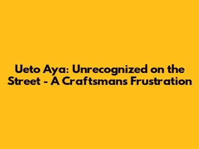 Ueto Aya: Unrecognized on the Street - A Craftsman's Frustration