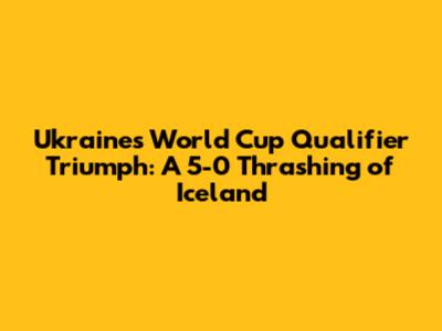 Ukraine's World Cup Qualifier Triumph: A 5-0 Thrashing of Iceland