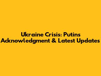 Ukraine Crisis: Putin's Acknowledgment & Latest Updates