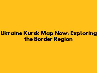 Ukraine Kursk Map Now: Exploring the Border Region