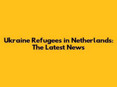 Ukraine Refugees in Netherlands: The Latest News