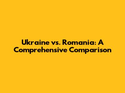 Ukraine vs. Romania: A Comprehensive Comparison