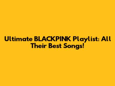 Ultimate BLACKPINK Playlist: All Their Best Songs!