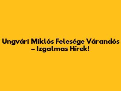 Ungvári Miklós Felesége Várandós – Izgalmas Hírek!