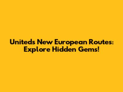 United's New European Routes: Explore Hidden Gems!