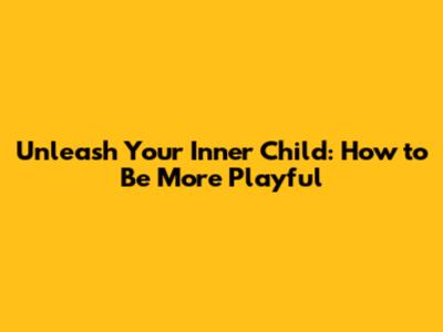 Unleash Your Inner Child: How to Be More Playful