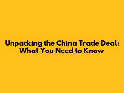 Unpacking the China Trade Deal: What You Need to Know