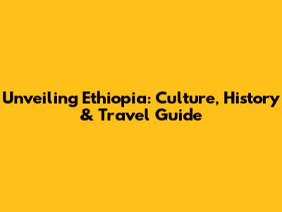 Unveiling Ethiopia: Culture, History & Travel Guide