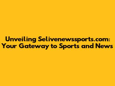 Unveiling Selivenewssports.com: Your Gateway to Sports and News