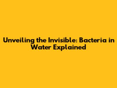Unveiling the Invisible: Bacteria in Water Explained