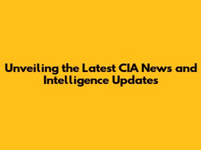 Unveiling the Latest CIA News and Intelligence Updates