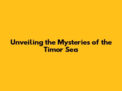 Unveiling the Mysteries of the Timor Sea