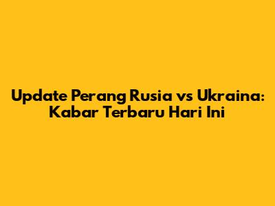 Update Perang Rusia vs Ukraina: Kabar Terbaru Hari Ini
