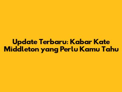 Update Terbaru: Kabar Kate Middleton yang Perlu Kamu Tahu