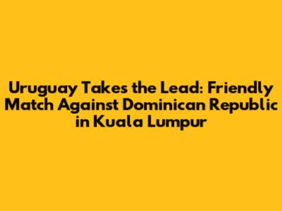 Uruguay Takes the Lead: Friendly Match Against Dominican Republic in Kuala Lumpur