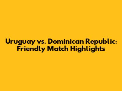 Uruguay vs. Dominican Republic: Friendly Match Highlights