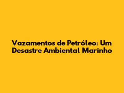 Vazamentos de Petróleo: Um Desastre Ambiental Marinho